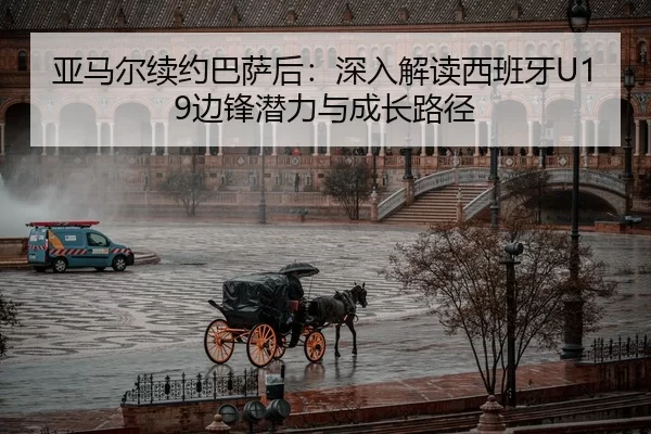 亚马尔续约巴萨后：深入解读西班牙U19边锋潜力与成长路径