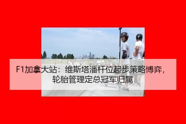 F1加拿大站：维斯塔潘杆位起步策略博弈，轮胎管理定总冠军归属