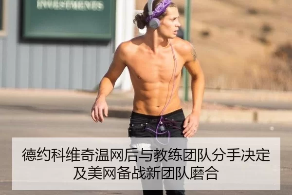 德约科维奇温网后与教练团队分手决定及美网备战新团队磨合
